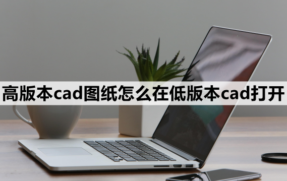 高版本cad图纸怎么在低版本cad打开-分享这3种简单的方法_文件_用户