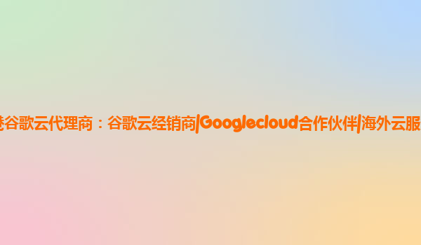 香港谷歌云代理商谷歌云经销商googlecloud合作伙伴海外云服务商